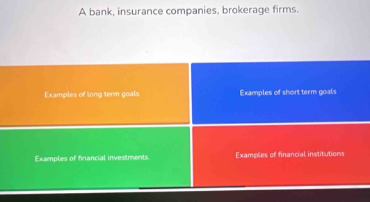 A bank, insurance companies, brokerage firms. 
Examples of long term goals Examples of short term goals 
Examples of financial investments. Examples of financial institutions