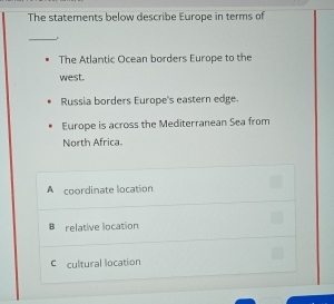 The statements below describe Europe in terms of
_
The Atlantic Ocean borders Europe to the
west.
Russia borders Europe's eastern edge.
Europe is across the Mediterranean Sea from
North Africa.
A coordinate location
B relative location
C cultural location