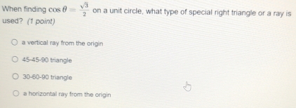 When finding cos θ = sqrt(3)/2  on a unit circle, what type of special right triangle or a ray is
used? (1 point)
a vertical ray from the origin
45 - 45 - 90 triangle
30 - 60 - 90 triangle
a horizontal ray from the origin