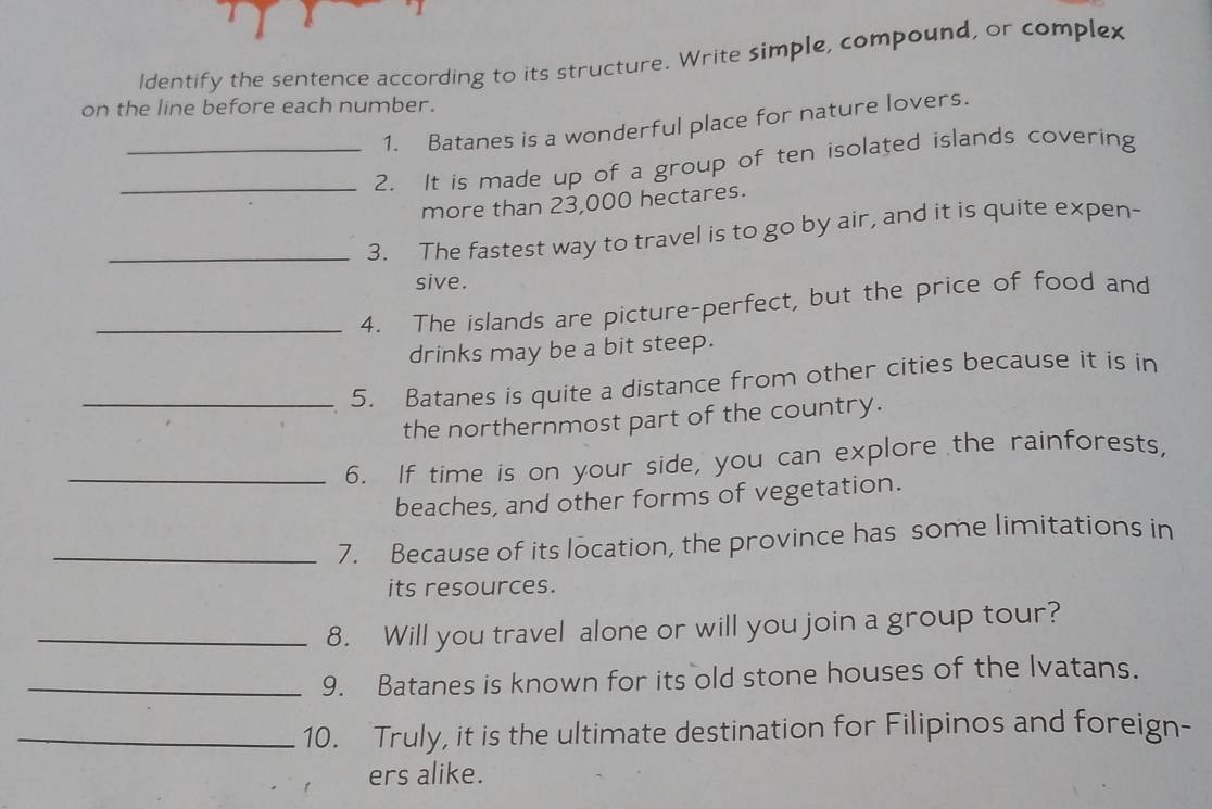 Identify the sentence according to its structure. Write simple, compound, or complex 
on the line before each number. 
1. Batanes is a wonderful place for nature lovers. 
_2. It is made up of a group of ten isolated islands covering 
more than 23,000 hectares. 
_3. The fastest way to travel is to go by air, and it is quite expen- 
sive. 
_4. The islands are picture-perfect, but the price of food and 
drinks may be a bit steep. 
_5. Batanes is quite a distance from other cities because it is in 
the northernmost part of the country. 
_6. If time is on your side, you can explore the rainforests, 
beaches, and other forms of vegetation. 
_7. Because of its location, the province has some limitations in 
its resources. 
_8. Will you travel alone or will you join a group tour? 
_9. Batanes is known for its old stone houses of the Ivatans. 
_10. Truly, it is the ultimate destination for Filipinos and foreign- 
ers alike.