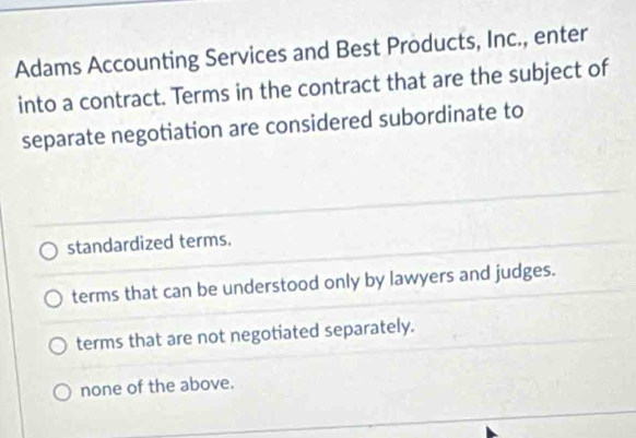 Adams Accounting Services and Best Products, Inc., enter
into a contract. Terms in the contract that are the subject of
separate negotiation are considered subordinate to
standardized terms.
terms that can be understood only by lawyers and judges.
terms that are not negotiated separately.
none of the above.