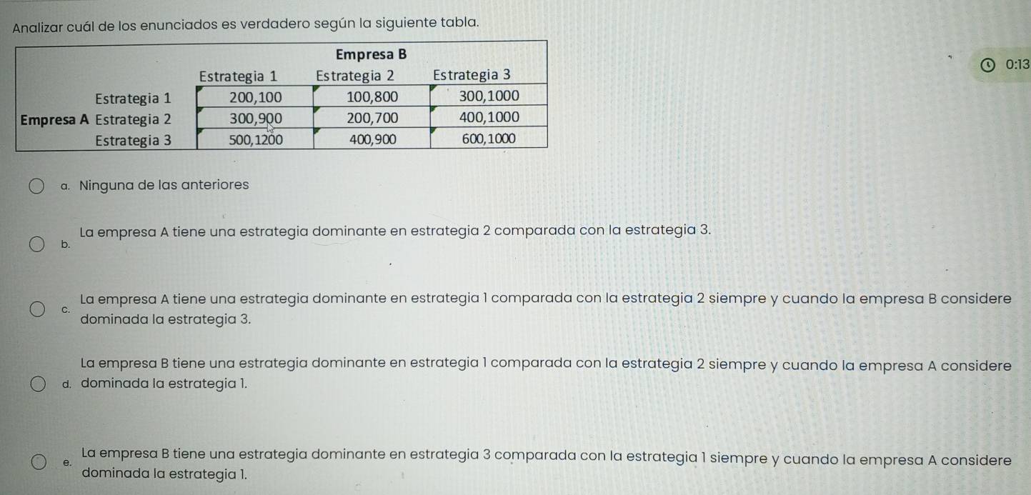 Analizar cuál de los enunciados es verdadero según la siguiente tabla.
0:13
a. Ninguna de las anteriores
La empresa A tiene una estrategia dominante en estrategia 2 comparada con la estrategia 3.
b.
La empresa A tiene una estrategia dominante en estrategia 1 comparada con la estrategia 2 siempre y cuando la empresa B considere
C.
dominada la estrategia 3.
La empresa B tiene una estrategia dominante en estrategia 1 comparada con la estrategia 2 siempre y cuando la empresa A considere
d. dominada la estrategia 1.
La empresa B tiene una estrategia dominante en estrategia 3 comparada con la estrategia 1 siempre y cuando la empresa A considere
e.
dominada la estrategia 1.