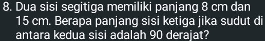 Dua sisi segitiga memiliki panjang 8 cm dan
15 cm. Berapa panjang sisi ketiga jika sudut di 
antara kedua sisi adalah 90 derajat?