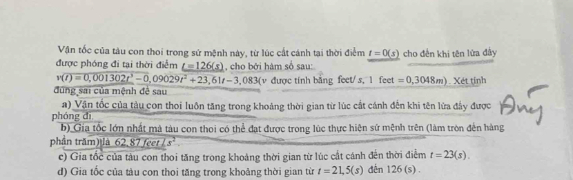 Vận tốc của tàu con thoi trong sứ mệnh này, từ lúc cất cánh tại thời điểm t=0(s) cho đến khi tên lửa đấy
được phóng đi tại thời điểm _ t=126(s) , cho bởi hàm số sau:
v(t)=0,001302t^3-0,09029t^2+23,61t-3,083(v được tinh bằng feet/ s, l feet =0,3048m).Xettinh
đùng sai của mệnh đề sau
a) Vận tốc của tàu con thoi luôn tăng trong khoảng thời gian từ lúc cất cánh đến khi tên lửa đẩy được
phóng đì.
b) Gia tốc lớn nhất mà tàu con thoi có thể đạt được trong lúc thực hiện sứ mệnh trên (làm tròn đến hàng
phần trăm) là 62, 87feetLs^2. 
c) Gia tốc của tàu con thoi tăng trong khoảng thời gian từ lúc cất cánh đến thời điểm t=23(s).
d) Gia tốc của tàu con thoi tăng trong khoảng thời gian từ t=21,5(s) đến 126 (s).