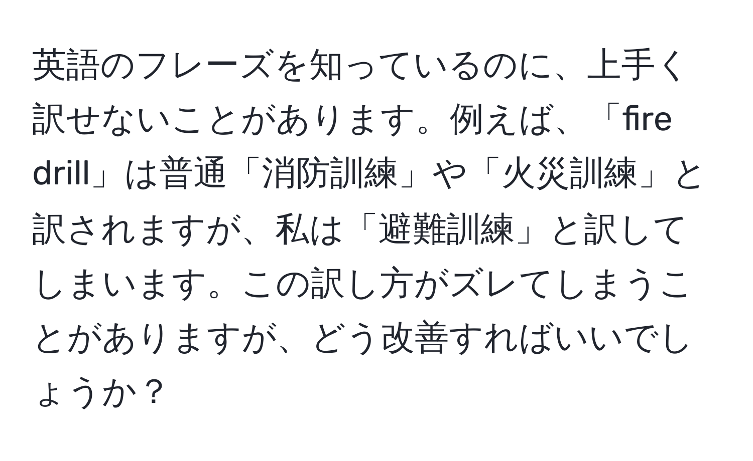 英語のフレーズを知っているのに、上手く訳せないことがあります。例えば、「fire drill」は普通「消防訓練」や「火災訓練」と訳されますが、私は「避難訓練」と訳してしまいます。この訳し方がズレてしまうことがありますが、どう改善すればいいでしょうか？