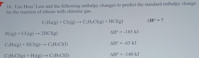 Use Hess’ Law and the following enthalpy changes to predict the standard enthalpy change 
for the reaction of ethene with chlorine gas.
C_2H_4(g)+Cl_2(g)to C_2H_3Cl(g)+HCl(g) △ H°= ?
H_2(g)+Cl_2(g)to 2HCl(g)
△ H°=-185kJ
C_2H_4(g)+HCl(g)to C_2H_5Cl(l)
△ H°=-65kJ
C_2H_3Cl(g)+H_2(g)to C_2H_5Cl(l)
△ H°=-140kJ