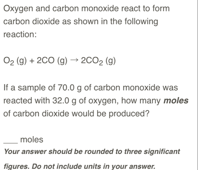 Oxygen and carbon monoxide react to form 
carbon dioxide as shown in the following 
reaction:
O_2(g)+2CO(g)to 2CO_2(g)
If a sample of 70.0 g of carbon monoxide was 
reacted with 32.0 g of oxygen, how many moles
of carbon dioxide would be produced? 
_moles 
Your answer should be rounded to three significant 
figures. Do not include units in your answer.