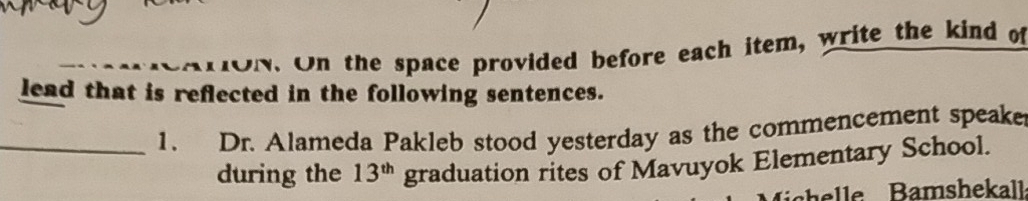 ON. On the space provided before each item, write the kind of 
lead that is reflected in the following sentences. 
_1. Dr. Alameda Pakleb stood yesterday as the commencement speake 
during the 13^(th) graduation rites of Mavuyok Elementary School.