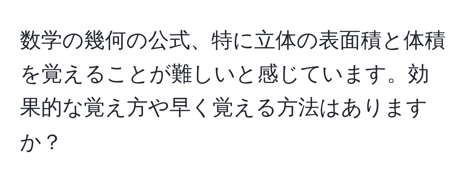 数学の幾何の公式、特に立体の表面積と体積を覚えることが難しいと感じています。効果的な覚え方や早く覚える方法はありますか？