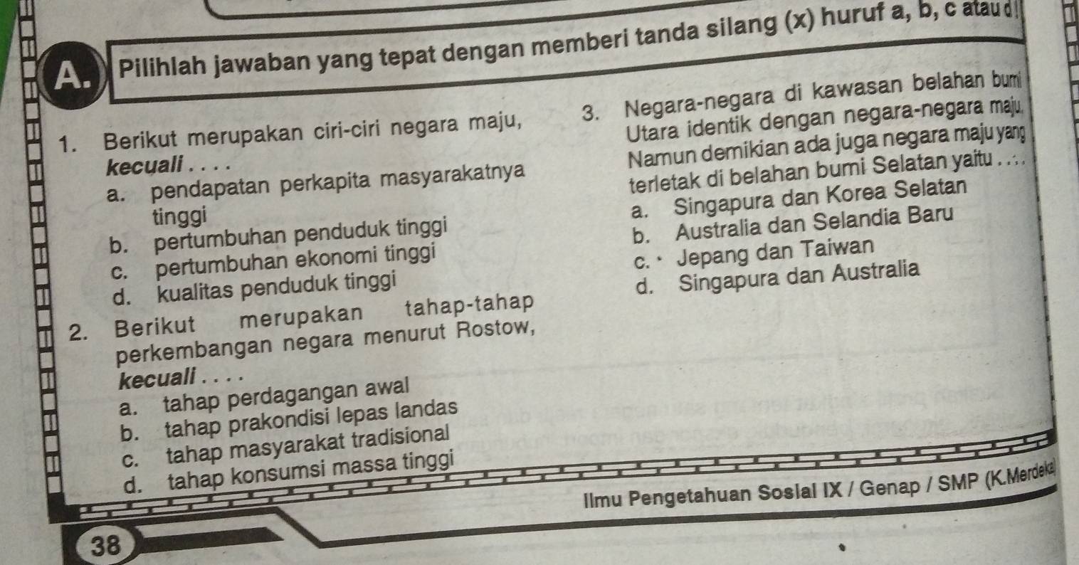 Pilihlah jawaban yang tepat dengan memberi tanda silang (x) huruf a, b, c atau d!
1. Berikut merupakan ciri-ciri negara maju, 3. Negara-negara di kawasan belahan bum
Utara identik dengan negara-negara maju,
a. pendapatan perkapita masyarakatnya Namun demikian ada juga negara maju yan
kecuali . . . .
terletak di belahan bumi Selatan yaitu . .. .
tinggi
b. pertumbuhan penduduk tinggi a. Singapura dan Korea Selatan
c. pertumbuhan ekonomi tinggi b. Australia dan Selandia Baru
d. kualitas penduduk tinggi c.· Jepang dan Taiwan
2. Berikut merupakan tahap-tahap d. Singapura dan Australia
perkembangan negara menurut Rostow,
kecuali . . . .
a. tahap perdagangan awal
b. tahap prakondisi lepas landas
c. tahap masyarakat tradisional
d. tahap konsumsi massa tinggi
Ilmu Pengetahuan Sosial IX / Genap / SMP (K.Merdeka)
38