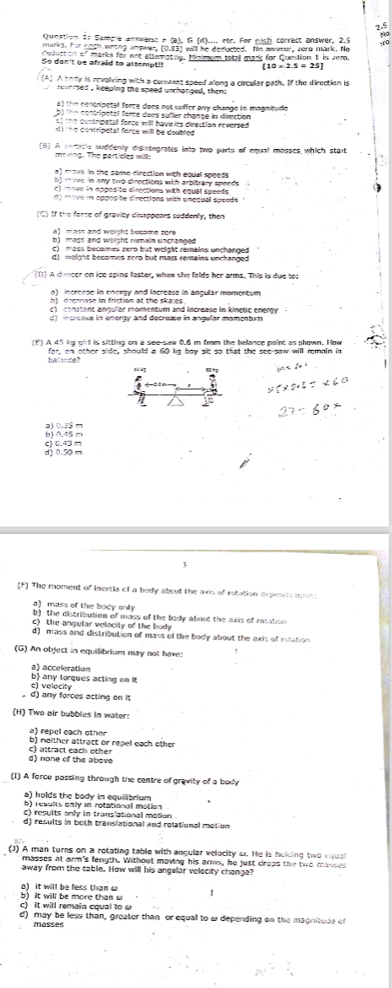 2.5
Qunstion i: Semple answers: e (a), G (d).... etr. For puch correct answer, 2.5
marks, for eoch wrong andwer, (0.63) wall be deducted. No anwe, tern mark. No to
dedluction of marks for not atterating. Misimum total mark for Question 1 is Jer.
So don't be afraid to attempt!! (10* 2.5=25
(A) A body is revolving with a communt speed along a circular path. If the direction is
roversed , keeping the speed unchanged, theng
a) the centripetal force dons not suffer any change in mognitude
b) the contripetal force dees sufler change in direction
c) the contripetal force will hava its direction reversed 
the contripatal force will be doubled .
5] A norticle suddenly disintegrates into two parts of equal mosses which start
mo iing. The partieles will:
a) move in the same direction with equal speeds
b) move in any two directions wich arbitrary speeds
c) move in apposite directions with equal speeds .
y move in opposite directions with umequal speads 
(C) If the force of gravity disappears suddenly, then
b) mass and weight rumain unchanged
c) mass becomes zero but weight remains unchanged
d) weight becomes zero but máss remains unchanged 
((1) A dancer on ice spins faster, when she folds her arms. This is due to;
n) incrense in encrgy and increase in ancular momentum 
b)  docronse in friction at the skaces .
c)  constant anquler momentum and increase in kinçtic energy 
d) increave in energy and decrease in angular momentum
(f) A 45 kg girl is sitting on a see-saw 0.6 m from the ballance point as shown. How
balance? for, on other side, should a 60 kg boy slt so that the see-saw will romain in
zā g
b) 0.45 m a) 0.3 m
d 1 0.50 m c) 0.43 m
3
(^+) The moment of Inertia of a body about the axis of rotation depends upon:
a) mass of the body only
b) the distribution of mass of the tody about the aris of ratation 
c) the angular velocity of the body
d) mass and distribution of mass of the body about the axis of rotation 
(G) An object in equilibrium may not have:
b) any torques acting on it a) acceleration
. d) any forces acting on it c) velecity
(H) Two air bubbles in water:
a) repel each other
b) neither attract or repel each other
d) none of the above c) attract each other
(1) A force passing through the centre of gravity of a body
a) holds the body in equilibrium
b) results enly in rotational motion 
C) results only in translational motion
d) results in both translational and rolational motion 
J) A man turns on a rotating table with angular velocity o. He is helding two equal
masses at arm's fength, Without moving his arms, he just drops the two masses
away from the table. How will his angelar velecity chonge?
b) It will be more than w a) it will be fess than c
c) it will remain coval to   
d) may be less than, greater than or equal to w depending on the magnitude of
masses