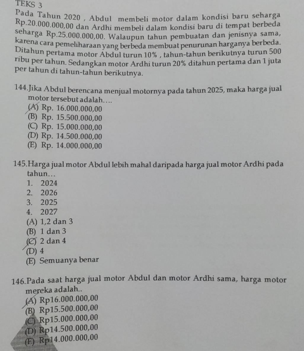 TEKS 3
Pada Tahun 2020, Abdul membeli motor dalam kondisi baru seharga
Rp.20.000.000,00 dan Ardhi membeli dalam kondisi baru di tempat berbeda
seharga Rp.25.000.000,00. Walaupun tahun pembuatan dan jenisnya sama,
karena cara pemeliharaan yang berbeda membuat penurunan harganya berbeda.
Ditahun pertama motor Ábdul turun 10% , tahun-tahun berikutnya turun 500
ribu per tahun. Sedangkan motor Ardhi turun 20% ditahun pertama dan 1 juta
per tahun di tahun-tahun berikutnya.
144.Jika Abdul berencana menjual motornya pada tahun 2025, maka harga jual
motor tersebut adalah….
(A) Rp. 16.000.000,00
(B) Rp. 15.500.000,00
(C) Rp. 15.000.000,00
(D) Rp. 14.500.000,00
(E) Rp. 14.000.000,00
145.Harga jual motor Abdul lebih mahal daripada harga jual motor Ardhi pada
tahun.
1. 2024
2. 2026
3. 2025
4. 2027
(A) 1, 2 dan 3
(B) 1 dan 3
(C) 2 dan 4
(D) 4
(E) Semuanya benar
146.Pada saat harga jual motor Abdul dan motor Ardhi sama, harga motor
mereka adalah..
(A) Rp16.000.000,00
(B) Rp15.500.000,00
(C) Rp15.000.000,00
(D) Rp14.500.000,00
(E) Rp14.000.000,00