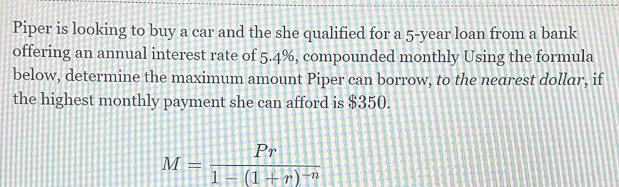 Piper is looking to buy a car and the she qualified for a 5-year loan from a bank 
offering an annual interest rate of 5.4%, compounded monthly Using the formula 
below, determine the maximum amount Piper can borrow, to the nearest dollar, if 
the highest monthly payment she can afford is $350.
M=frac Pr1-(1+r)^-n