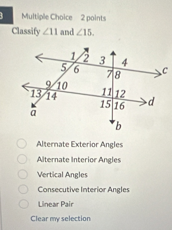 Classify ∠ 11 and ∠ 15.
Alternate Exterior Angles
Alternate Interior Angles
Vertical Angles
Consecutive Interior Angles
Linear Pair
Clear my selection