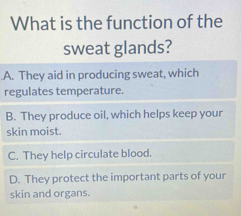 What is the function of the
sweat glands?.A. They aid in producing sweat, which
regulates temperature.
B. They produce oil, which helps keep your
skin moist.
C. They help circulate blood.
D. They protect the important parts of your
skin and organs.