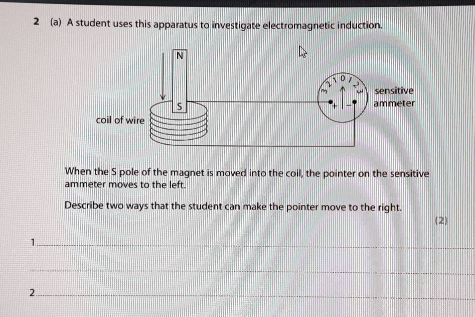 2 (a) A student uses this apparatus to investigate electromagnetic induction. 
When the S pole of the magnet is moved into the coil, the pointer on the sensitive 
ammeter moves to the left. 
Describe two ways that the student can make the pointer move to the right. 
(2) 
_1 
_ 
_2