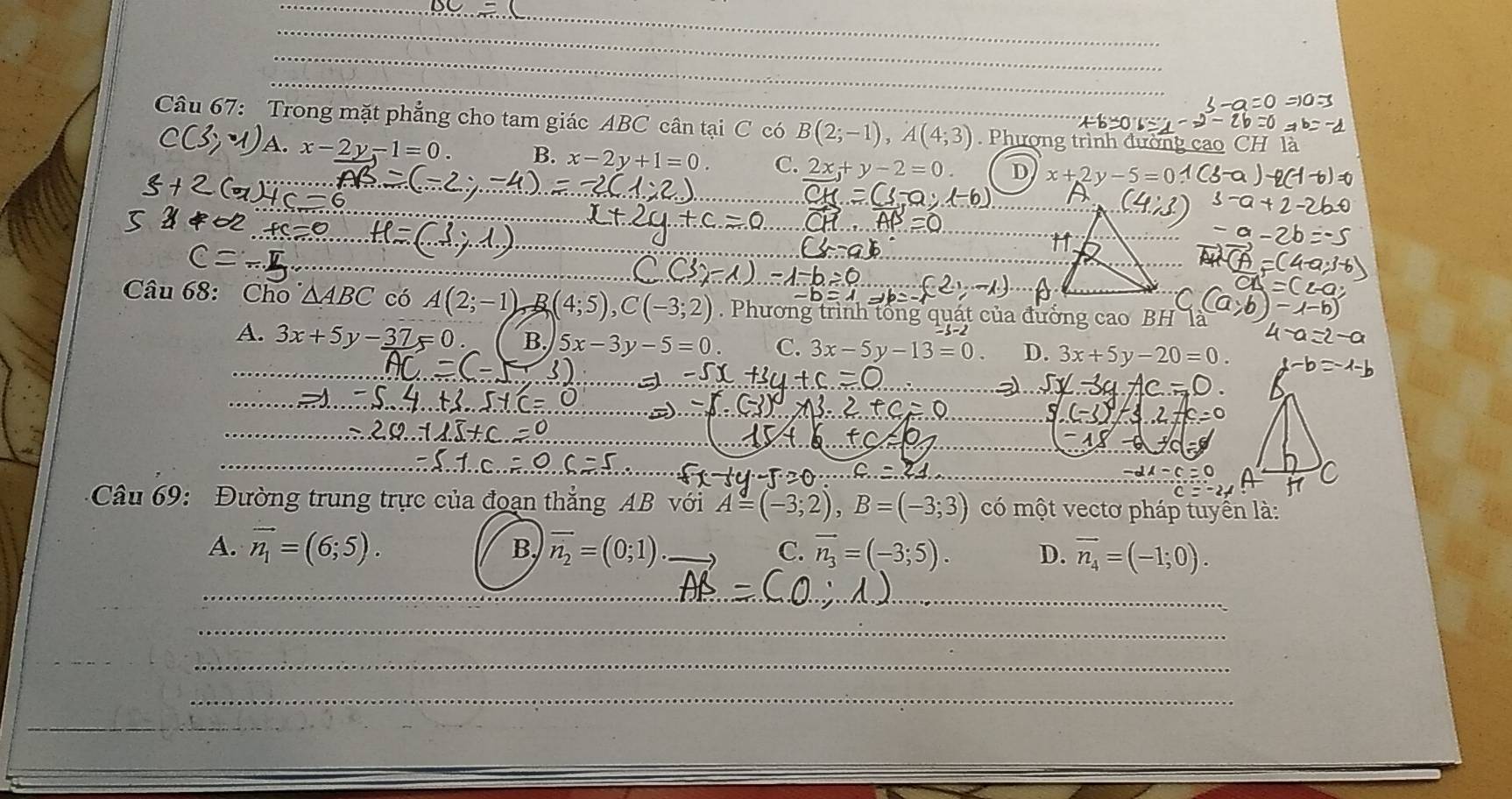 Trong mặt phẳng cho tam giác ABC cân tại C có B(2;-1),A(4;3). Phượng trình đường cao CH là
x-2y-1=0. B. x-2y+1=0. C. 2x+y-2=0 D 
_
_
_
_
Câu 68: Cho^.△ ABC có A(2;-1) B C(-3. Phương trình tổng quát của đưởng cao BH lª
_
A. 3x+5y-37=0 B. 5x-3y-5=0 C. 3x-5y-13=0 D. 3x+5y-20=0.
_
_
_
_
_
__
_
_
_
_
_
_
Câu 69: Đường trung trực của đoạn thẳng AB với A=(-3;2),B=(-3;3) có một vectơ pháp tuyển là:
B.
A. vector n_1=(6;5). vector n_2=(0;1) _ vector n_3=(-3;5). D. vector n_4=(-1;0).
C.
_
_
_
_
_
_
_