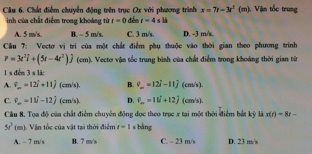 Chất điểm chuyển động trên trục Ox với phương trình x=7t-3t^(2^. (m). Vận tốc trung
ình của chất điểm trong khoảng từ t=0 đến t=4sla
A. 5 m/s. B. - 5 m/s. C. 3 m/s. D. -3 m/s.
Câu 7: Vectơ vị trí của một chất điểm phụ thuộc vào thời gian theo phương trình
vector r)=3t^2hat i+(5t-4t^2)hat j (cm). Vectơ vận tốc trung bình của chất điểm trong khoảng thời gian từ
1 s đến 3 s là:
A. vector v_av=12hat i+11hat j (cm/s). B. vector v_av=12hat i-11hat j (cm/s).
C. vector v_av=11hat i-12hat j (cm/s). D. vector v_av=11hat i+12hat j (cm/s).
Câu 8. Tọa độ của chất điểm chuyển động dọc theo trục x tại một thời điểm bất kỳ là x(t)=8t-
5t^3(m). Vận tốc của vật tại thời điểm t=1 s bằng
A. - 7 m/s B. 7 m/s C. - 23 m/s D. 23 m/s