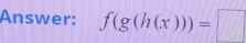 Answer: f(g(h(x)))=□