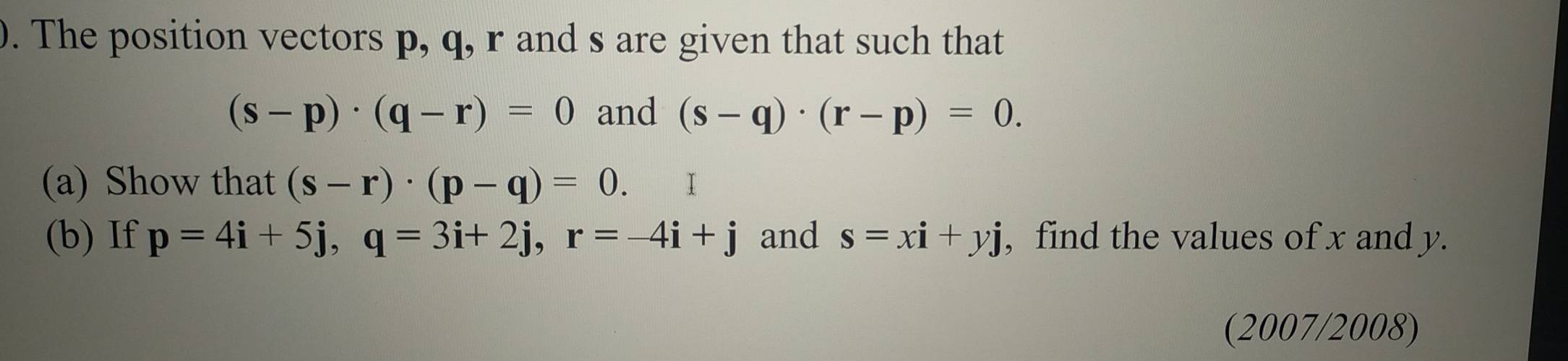 The position vectors p, q, r and s are given that such that
(s-p)· (q-r)=0 and (s-q)· (r-p)=0. 
(a) Show that (s-r)· (p-q)=0. Ⅰ 
(b) If p=4i+5j, q=3i+2j, r=-4i+j and s=xi+yj , find the values of x and y. 
(2007/2008)