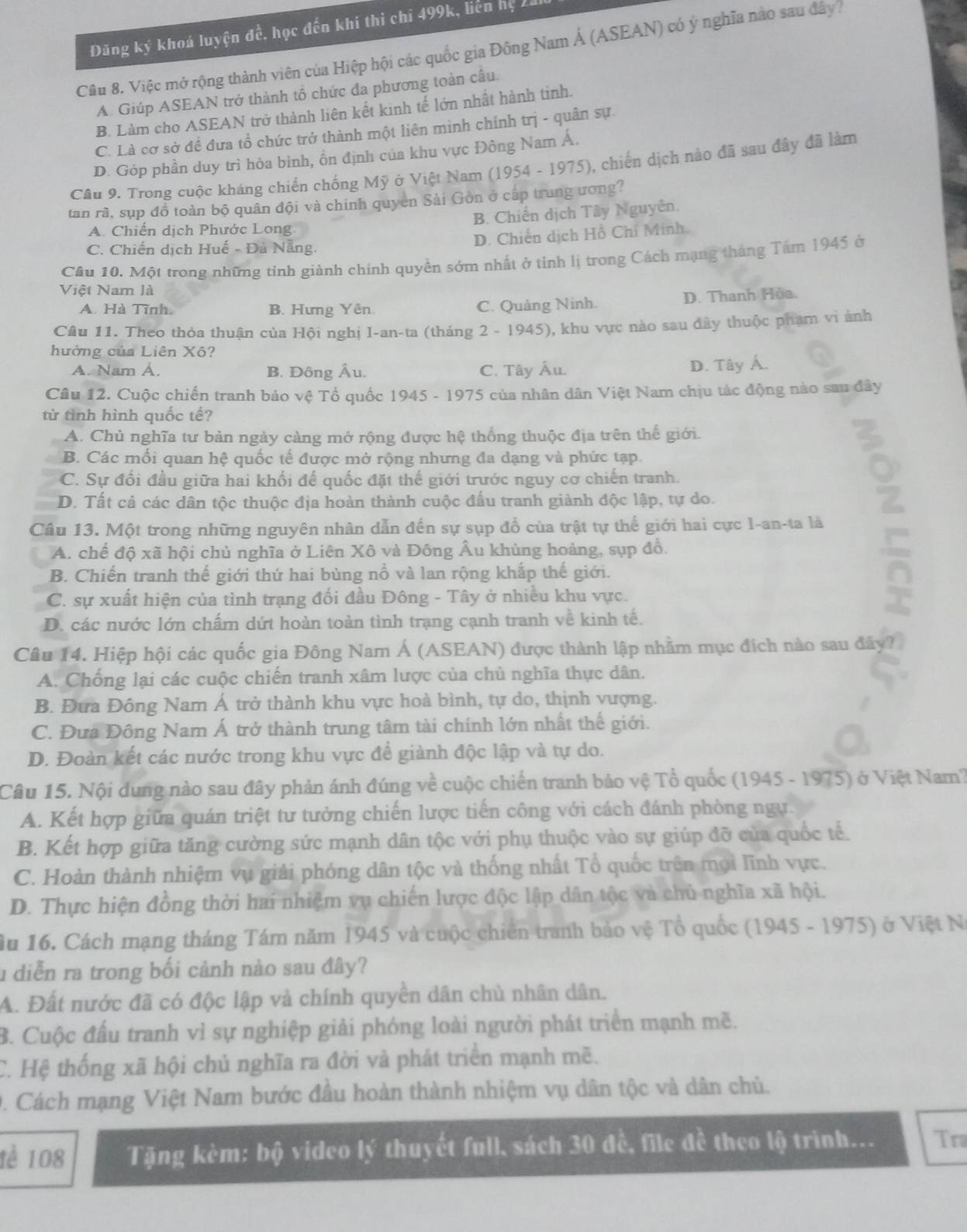 Đăng ký khoá luyện đề. học đến khi thi chỉ 499k, liên hệ Zal
Câu 8. Việc mở rộng thành viên của Hiệp hội các quốc gia Đông Nam Á (ASEAN) có ý nghĩa nào sau đây
A. Giúp ASEAN trở thành tổ chức đa phương toàn cầu.
B. Làm cho ASEAN trở thành liên kết kinh tế lớn nhất hành tinh.
C. Là cơ sở đề đưa tổ chức trở thành một liên minh chính trị - quân sự.
D. Góp phần duy trì hòa bình, ổn định của khu vực Đông Nam Á.
Câu 9. Trong cuộc kháng chiến chống Mỹ ở Việt Nam (1954 - 1975), chiến dịch nào đã sau đây đã làm
tan rã, sụp đồ toàn bộ quân đội và chính quyen Sài Gòn ở cáp trung ương?
B. Chiến dịch Tây Nguyên.
A. Chiến dịch Phước Long
C. Chiến dịch Huế - Đà Nẵng. D. Chiến dịch Hồ Chí Minh.
Câu 10. Một trong những tính giành chính quyền sớm nhất ở tinh lị trong Cách mạng tháng Tám 1945 ở
Việt Nam là
A. Hà Tĩnh. B. Hưng Yên. C. Quảng Ninh. D. Thanh Hòa.
Câu 11. Theo thỏa thuận của Hội nghị I-an-ta (tháng 2 - 1945), khu vực nào sau đây thuộc phạm vi ảnh
hưởng của Liên Xô?
A. Nam Á. B. Đông Âu. C. Tây Âu.
D. Tây Á.
Câu 12. Cuộc chiến tranh bảo vệ Tổ quốc 1945 - 1975 của nhân dân Việt Nam chịu tác động nào sau đây
từ tình hình quốc tế?
A. Chủ nghĩa tư bản ngày càng mở rộng được hệ thống thuộc địa trên thế giới.
B. Các mối quan hệ quốc tế được mở rộng nhưng đa dạng và phức tạp.
C. Sự đối đầu giữa hai khối đế quốc đặt thế giới trước nguy cơ chiến tranh.
D. Tất cả các dân tộc thuộc địa hoàn thành cuộc đấu tranh giành độc lập, tự do.
Câu 13. Một trong những nguyên nhân dẫn đến sự sụp đổ của trật tự thể giới hai cực I-an-ta là
A. chế độ xã hội chủ nghĩa ở Liên Xô và Đông Âu khủng hoảng, sụp đồ.
B. Chiến tranh thế giới thứ hai bùng nổ và lan rộng khắp thế giới.
C. sự xuất hiện của tình trạng đối đầu Đông - Tây ở nhiều khu vực.
D. các nước lớn chấm dứt hoàn toàn tình trạng cạnh tranh về kinh tế.
Câu 14. Hiệp hội các quốc gia Đông Nam Á (ASEAN) được thành lập nhằm mục đích nào sau đây?
A. Chống lại các cuộc chiến tranh xâm lược của chủ nghĩa thực dân.
B. Đưa Đông Nam Á trở thành khu vực hoà bình, tự do, thịnh vượng.
C. Đưa Đông Nam Á trở thành trung tâm tài chính lớn nhất thế giới.
D. Đoàn kết các nước trong khu vực đề giành độc lập và tự do.
Câu 15. Nội dung nào sau đây phản ánh đúng về cuộc chiến tranh bảo vệ Tổ quốc (1945 - 1975) ở Việt Nam?
A. Kết hợp giữa quán triệt tư tưởng chiến lược tiến công với cách đánh phòng ngự.
B. Kết hợp giữa tăng cường sức mạnh dân tộc với phụ thuộc vào sự giúp đỡ của quốc tế.
C. Hoàn thành nhiệm vụ giải phóng dân tộc và thống nhất Tổ quốc trên mọi lĩnh vực.
D. Thực hiện đồng thời hai nhiệm vụ chiến lược độc lập dân tộc và chủ nghĩa xã hội.
Âu 16. Cách mạng tháng Tám năm 1945 và cuộc chiến tranh bảo vệ Tổ quốc (1945 - 1975) ở Việt Na
l diễn ra trong bối cảnh nào sau đây?
A. Đất nước đã có độc lập và chính quyền dân chủ nhân dân.
B. Cuộc đấu tranh vì sự nghiệp giải phóng loài người phát triển mạnh mẽ.
C. Hệ thống xã hội chủ nghĩa ra đời và phát triển mạnh mẽ.
0. Cách mạng Việt Nam bước đầu hoàn thành nhiệm vụ dân tộc và dân chủ.
tè 108  Tặng kèm: bộ video lý thuyết full, sách 30 đề, file đề theo lộ trình... Tra