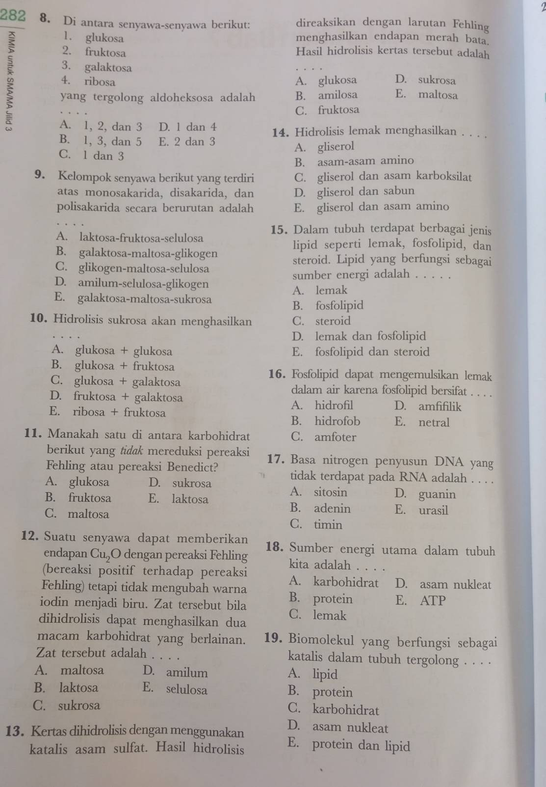 282 8. Di antara senyawa-senyawa berikut: direaksikan dengan larutan Fehling
1. glukosa menghasilkan endapan merah bata.
2. fruktosa Hasil hidrolisis kertas tersebut adalah
3. galaktosa D. sukrosa
4. ribosa A. glukosa
yang tergolong aldoheksosa adalah B. amilosa E. maltosa
C. fruktosa
A. 1, 2, dan 3 D. 1 dan 4 14. Hidrolisis lemak menghasilkan . . . .
B. 1, 3, dan 5 E. 2 dan 3
C. l dan 3 A. gliserol
B. asam-asam amino
9. Kelompok senyawa berikut yang terdiri C. gliserol dan asam karboksilat
atas monosakarida, disakarida, dan D. gliserol dan sabun
polisakarida secara berurutan adalah E. gliserol dan asam amino
15. Dalam tubuh terdapat berbagai jenis
A. laktosa-fruktosa-selulosa
lipid seperti lemak, fosfolipid, dan
B. galaktosa-maltosa-glikogen
steroid. Lipid yang berfungsi sebagai
C. glikogen-maltosa-selulosa
sumber energi adalah . . . . .
D. amilum-selulosa-glikogen
A. lemak
E. galaktosa-maltosa-sukrosa
B. fosfolipid
10. Hidrolisis sukrosa akan menghasilkan C. steroid
D. lemak dan fosfolipid
A. glukosa + glukosa E. fosfolipid dan steroid
B. glukosa + fruktosa
16. Fosfolipid dapat mengemulsikan lemak
C. glukosa + galaktosa dalam air karena fosfolipid bersifat . . . .
D. fruktosa + galaktosa A. hidrofil D. amfifilik
E. ribosa + fruktosa
B. hidrofob E. netral
11. Manakah satu di antara karbohidrat C. amfoter
berikut yang tidak mereduksi pereaksi 17. Basa nitrogen penyusun DNA yang
Fehling atau pereaksi Benedict?
tidak terdapat pada RNA adalah . . . .
A. glukosa D. sukrosa D. guanin
B. fruktosa E. laktosa
A. sitosin
C. maltosa
B. adenin E. urasil
C. timin
12. Suatu senyawa dapat memberikan 18. Sumber energi utama dalam tubuh
endapan Cu₂O dengan pereaksi Fehling kita adalah     
(bereaksi positif terhadap pereaksi A. karbohidrat D. asam nukleat
Fehling) tetapi tidak mengubah warna B. protein E. ATP
iodin menjadi biru. Zat tersebut bila
dihidrolisis dapat menghasilkan dua C. lemak
macam karbohidrat yang berlainan. 19. Biomolekul yang berfungsi sebagai
Zat tersebut adalah . . . . katalis dalam tubuh tergolong . . . .
A. maltosa D. amilum A. lipid
B. laktosa E. selulosa B. protein
C. sukrosa C. karbohidrat
D. asam nukleat
13. Kertas dihidrolisis dengan menggunakan E. protein dan lipid
katalis asam sulfat. Hasil hidrolisis