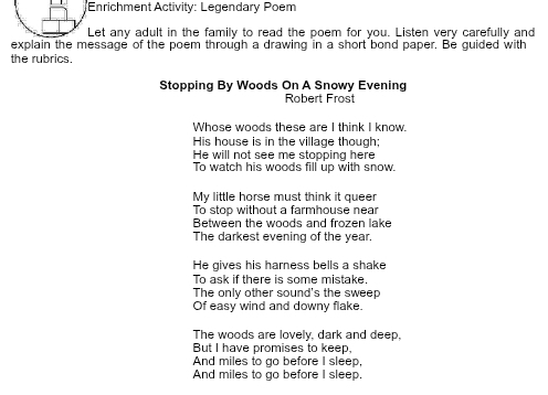 Enrichment Activity: Legendary Poem 
Let any adult in the family to read the poem for you. Listen very carefully and 
explain the message of the poem through a drawing in a short bond paper. Be guided with 
the rubrics. 
Stopping By Woods On A Snowy Evening 
Robert Frost 
Whose woods these are I think I know. 
His house is in the village though; 
He will not see me stopping here 
To watch his woods fill up with snow. 
My little horse must think it queer 
To stop without a farmhouse near 
Between the woods and frozen lake 
The darkest evening of the year. 
He gives his harness bells a shake 
To ask if there is some mistake. 
The only other sound's the sweep 
Of easy wind and downy flake. 
The woods are lovely, dark and deep, 
But I have promises to keep, 
And miles to go before I sleep, 
And miles to go before I sleep.