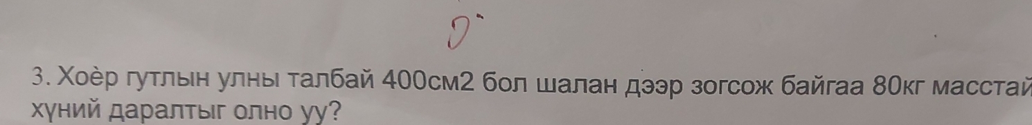 Χοер гуτлвен улныι τалбай 400см2 бол шалан дээр зогсож байгаа 8Οкг масстай 
Χγний даралтыг олно уу?