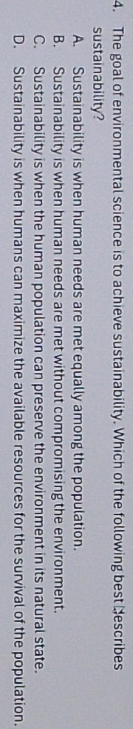 The goal of environmental science is to achieve sustainability. Which of the following best Nescribes
sustainability?
A. Sustainability is when human needs are met equally among the population.
B. Sustainability is when human needs are met without compromising the environment.
C. Sustainability is when the human population can preserve the environment in its natural state.
D. Sustainability is when humans can maximize the available resources for the survival of the population.