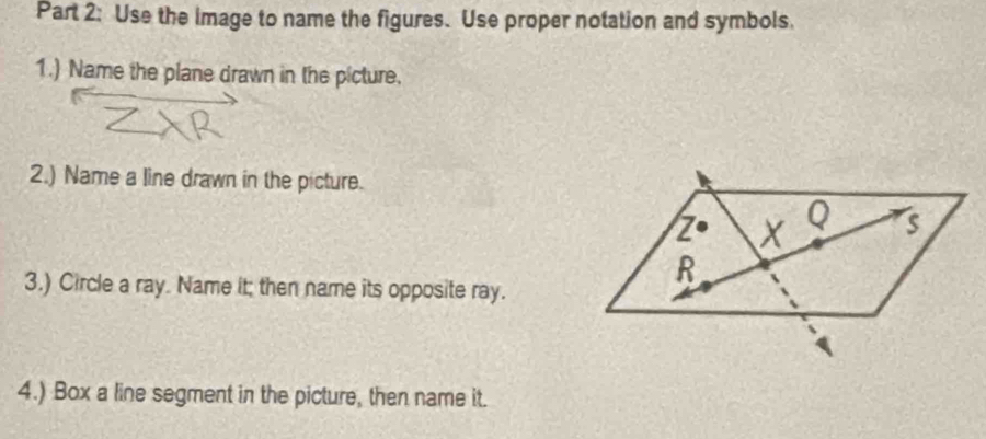 Use the image to name the figures. Use proper notation and symbols. 
1.) Name the plane drawn in the picture. 
2.) Name a line drawn in the picture. 
3.) Circle a ray. Name it; then name its opposite ray. 
4.) Box a line segment in the picture, then name it.