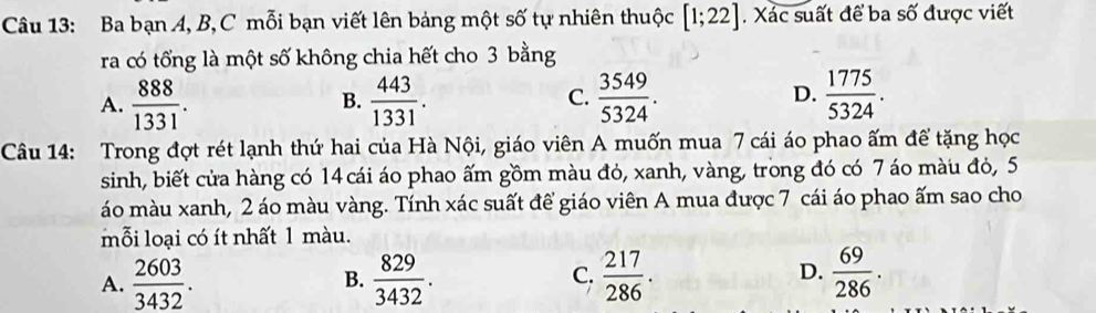 Ba bạn A, B, C mỗi bạn viết lên bảng một số tự nhiên thuộc [1;22]. Xác suất để ba số được viết
ra có tổng là một số không chia hết cho 3 bằng
A.  888/1331 .  443/1331 .  3549/5324 . D.  1775/5324 . 
B.
C.
Câu 14: Trong đợt rét lạnh thứ hai của Hà Nội, giáo viên A muốn mua 7 cái áo phao ấm để tặng học
sinh, biết cửa hàng có 14cái áo phao ấm gồm màu đỏ, xanh, vàng, trong đó có 7 áo màu đỏ, 5
áo màu xanh, 2 áo màu vàng. Tính xác suất để giáo viên A mua được 7 cái áo phao ấm sao cho
mỗi loại có ít nhất 1 màu.
D.
A.  2603/3432 .  829/3432 .  217/286 .  69/286 . 
B.
C.