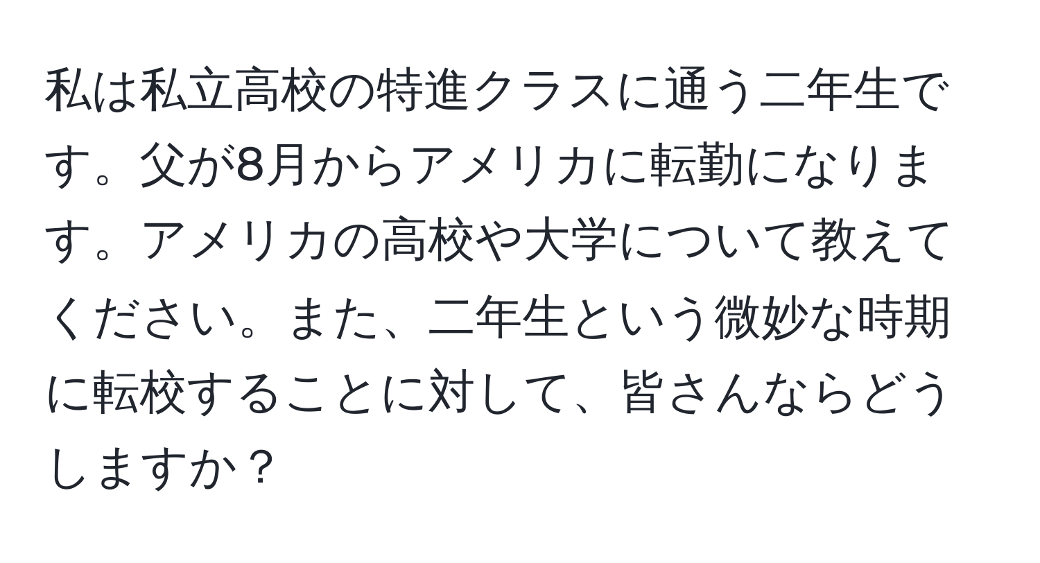 私は私立高校の特進クラスに通う二年生です。父が8月からアメリカに転勤になります。アメリカの高校や大学について教えてください。また、二年生という微妙な時期に転校することに対して、皆さんならどうしますか？