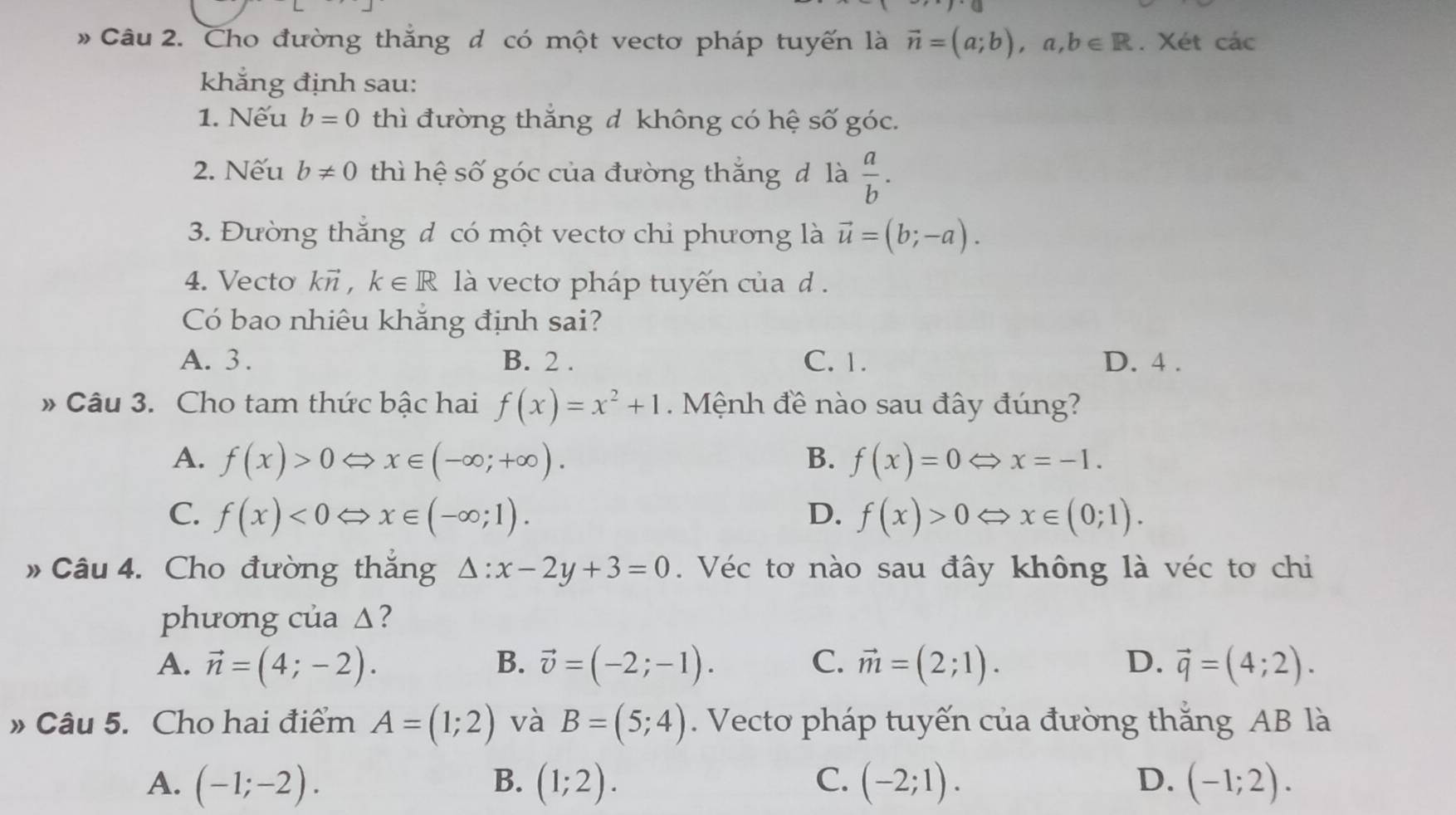 # Câu 2. Cho đường thắng đ có một vectơ pháp tuyến là vector n=(a;b), a, b∈ R. Xét các
khẳng định sau:
1. Nếu b=0 thì đường thắng đ không có hệ số góc.
2. Nếu b!= 0 thì hệ số góc của đường thắng đ là  a/b . 
3. Đường thắng đ có một vectơ chỉ phương là vector u=(b;-a). 
4. Vecto kvector n, k∈ R là vecto pháp tuyến của d .
Có bao nhiêu khắng định sai?
A. 3. B. 2. C. 1. D. 4 .
» Câu 3. Cho tam thức bậc hai f(x)=x^2+1. Mệnh đề nào sau đây đúng?
A. f(x)>0Leftrightarrow x∈ (-∈fty ;+∈fty ). B. f(x)=0Leftrightarrow x=-1.
C. f(x)<0Leftrightarrow x∈ (-∈fty ;1). D. f(x)>0Leftrightarrow x∈ (0;1). 
» Câu 4. Cho đường thắng △ :x-2y+3=0. Véc tơ nào sau đây không là véc tơ chi
phương của Δ?
A. vector n=(4;-2). B. vector v=(-2;-1). C. vector m=(2;1). D. vector q=(4;2). 
» Câu 5. Cho hai điểm A=(1;2) và B=(5;4). Vecto pháp tuyến của đường thắng AB là
B.
A. (-1;-2). (1;2). C. (-2;1). D. (-1;2).