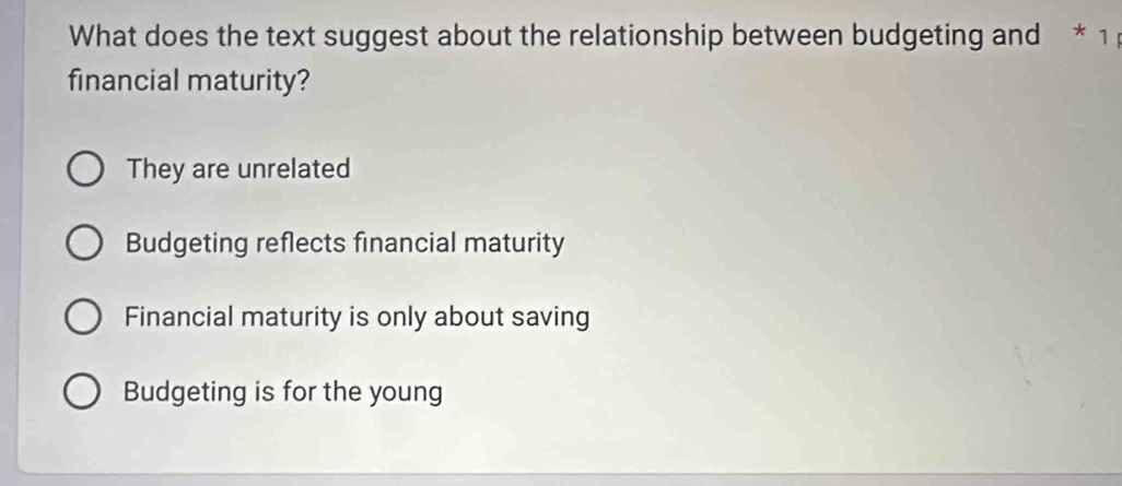 What does the text suggest about the relationship between budgeting and * 1
financial maturity?
They are unrelated
Budgeting reflects financial maturity
Financial maturity is only about saving
Budgeting is for the young