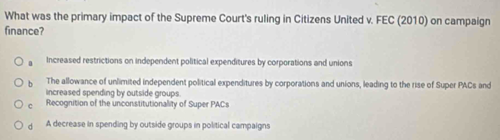 What was the primary impact of the Supreme Court's ruling in Citizens United v. FEC (2010) on campaign
finance?. Increased restrictions on independent political expenditures by corporations and unions
b The allowance of unlimited independent political expenditures by corporations and unions, leading to the rise of Super PACs and
increased spending by outside groups.
C Recognition of the unconstitutionality of Super PACs
d A decrease in spending by outside groups in political campaigns