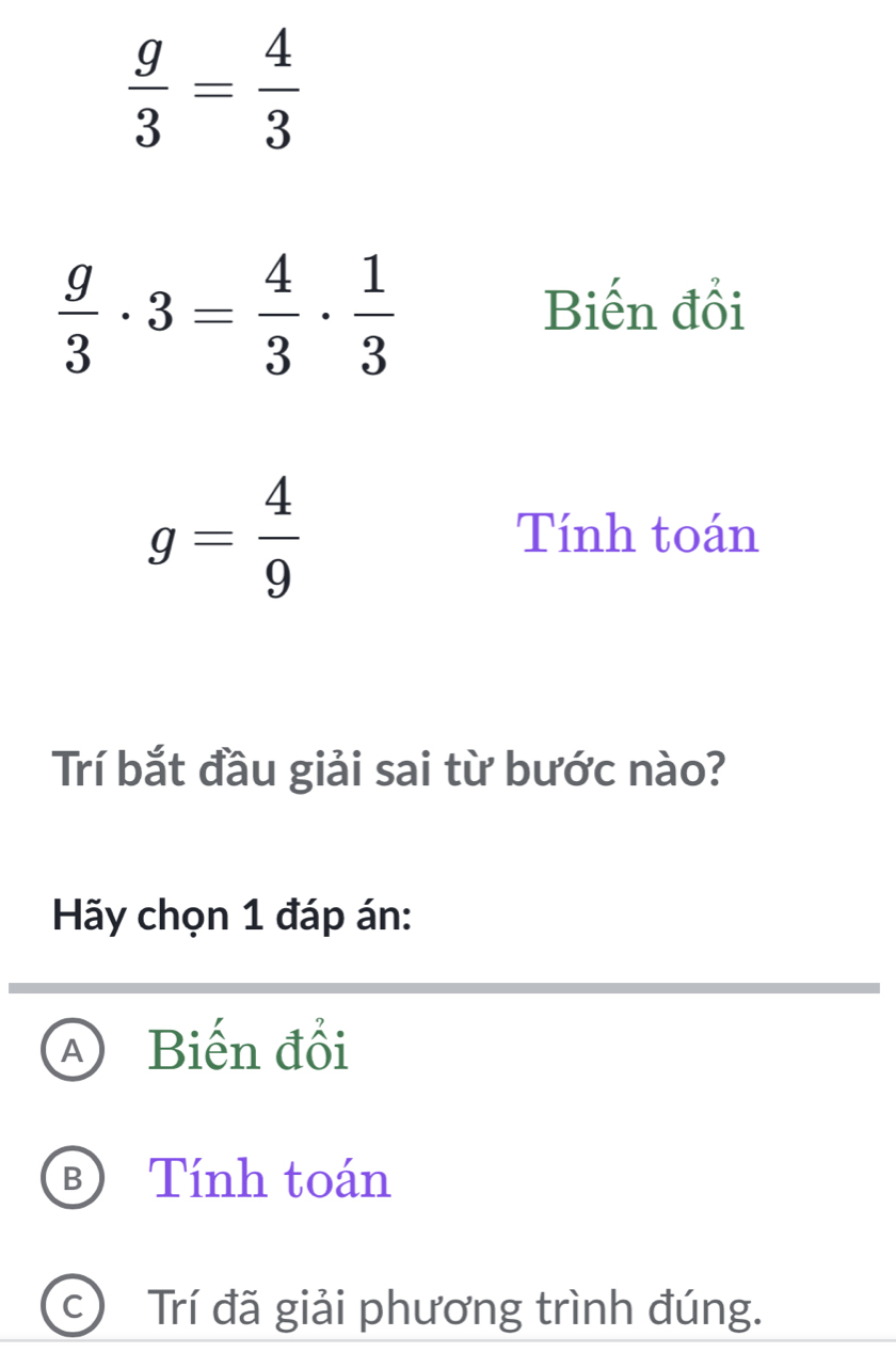  g/3 = 4/3 
 g/3 · 3= 4/3 ·  1/3 
Biến đổi
g= 4/9 
Tính toán
Trí bắt đầu giải sai từ bước nào?
Hãy chọn 1 đáp án:
A Biến đổi
B Tính toán
c Trí đã giải phương trình đúng.