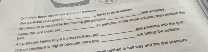 Complete these sentences about air pressure. 
with surfaces. 
freely in all directions. 
air particles, in the same volume, than outside the 
The particles of all gases 
Air pressure is caused by the moving gas particles 
gas particles into the tyre. 
_are hitting the surface. 
Inside the tyre there are 
Air pressure inside a tyre increases if you put tyre._ 
The air pressure is higher because more gas 
een pushed in half way and the gas pressure .