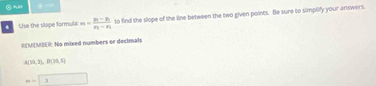 PLAY 
6 Use the slope formula: m=frac y_1-y_1x_2-x_1 to find the slope of the line between the two given points. Be sure to simplify your answers. 
REMEMBER: No mixed numbers or decimals
A(10,2), B(10,5)
m=| 5 □