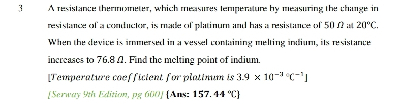 A resistance thermometer, which measures temperature by measuring the change in 
resistance of a conductor, is made of platinum and has a resistance of 50 Ω at 20°C. 
When the device is immersed in a vessel containing melting indium, its resistance 
increases to 76.8 Ω. Find the melting point of indium. 
[Temperature coefficient for platinum is 3.9* 10^(-3circ)C^(-1)]
[Serway 9th Edition, pg600] Ans: 157.44°C