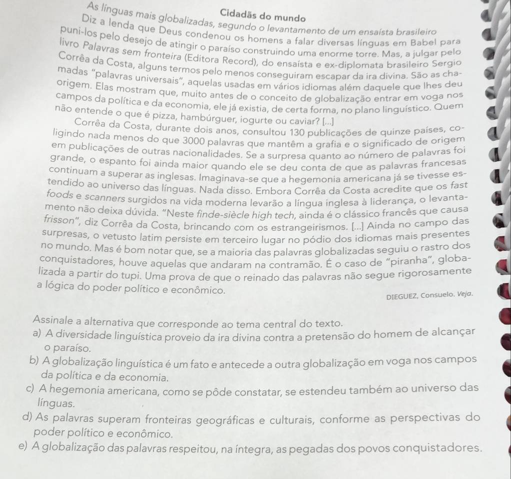 Cidadãs do mundo
As línguas mais globalizadas, segundo o levantamento de um ensaísta brasileiro
Diz a lenda que Deus condenou os homens a falar diversas línguas em Babel para
puni-los pelo desejo de atingir o paraíso construindo uma enorme torre. Mas, a julgar pelo
livro Palavras sem fronteira (Editora Record), do ensaísta e ex-diplomata brasileiro Sergio
Corrêa da Costa, alguns termos pelo menos conseguiram escapar da ira divina. São as cha-
madas “palavras universais”, aquelas usadas em vários idiomas além daquele que lhes deu
origem. Elas mostram que, muito antes de o conceito de globalização entrar em voga nos
campos da política e da economia, ele já existia, de certa forma, no plano linguístico. Quem
não entende o que é pizza, hambúrguer, iogurte ou caviar? [...]
Corrêa da Costa, durante dois anos, consultou 130 publicações de quinze países, co-
ligindo nada menos do que 3000 palavras que mantêm a grafia e o significado de origem
em publicações de outras nacionalidades. Se a surpresa quanto ao número de palavras foi
grande, o espanto foi ainda maior quando ele se deu conta de que as palavras francesas
continuam a superar as inglesas. Imaginava-se que a hegemonia americana já se tivesse es-
tendido ao universo das línguas. Nada disso. Embora Corrêa da Costa acredite que os fast
foods e scanners surgidos na vida moderna levarão a língua inglesa à liderança, o levanta-
mento não deixa dúvida. “Neste finde-siècle high tech, ainda é o clássico francês que causa
frisson”, diz Corrêa da Costa, brincando com os estrangeirismos. [...] Ainda no campo das
surpresas, o vetusto latim persiste em terceiro lugar no pódio dos idiomas mais presentes
no mundo. Mas é bom notar que, se a maioria das palavras globalizadas seguiu o rastro dos
conquistadores, houve aquelas que andaram na contramão. É o caso de “piranha”, globa-
lizada a partir do tupi. Uma prova de que o reinado das palavras não segue rigorosamente
a lógica do poder político e econômico.
DIEGUEZ, Consuelo. Veja.
Assinale a alternativa que corresponde ao tema central do texto.
a) A diversidade linguística proveio da ira divina contra a pretensão do homem de alcançar
o paraíso.
b) A globalização linguística é um fato e antecede a outra globalização em voga nos campos
da política e da economia.
c) A hegemonia americana, como se pôde constatar, se estendeu também ao universo das
línguas.
d) As palavras superam fronteiras geográficas e culturais, conforme as perspectivas do
poder político e econômico.
e) A globalização das palavras respeitou, na íntegra, as pegadas dos povos conquistadores.