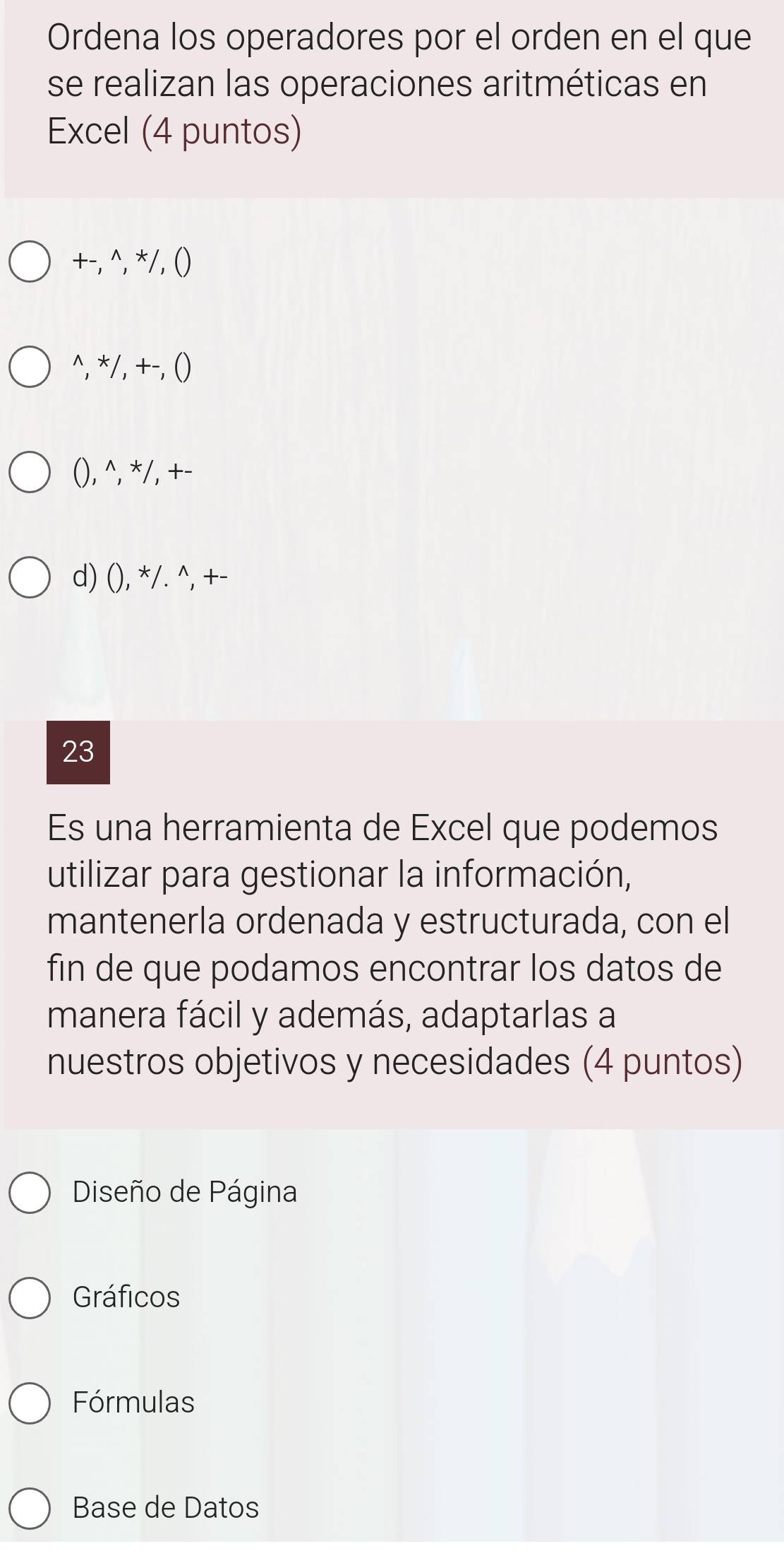 Ordena los operadores por el orden en el que
se realizan las operaciones aritméticas en
Excel (4 puntos)
+-, ^, */, ()
^, */, +-, ()
(), ^, */, +-
d) (), */. ^, +-
23
Es una herramienta de Excel que podemos
utilizar para gestionar la información,
mantenerla ordenada y estructurada, con el
fin de que podamos encontrar los datos de
manera fácil y además, adaptarlas a
nuestros objetivos y necesidades (4 puntos)
Diseño de Página
Gráficos
Fórmulas
Base de Datos