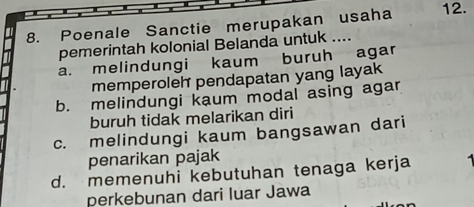 Poenale Sanctie merupakan usaha 12.
pemerintah kolonial Belanda untuk ....
a. melindungi kaum buruh agar
memperoleh pendapatan yang layak
b. melindungi kaum modal asing agar
buruh tidak melarikan diri
c. melindungi kaum bangsawan dari
penarikan pajak
d. memenuhi kebutuhan tenaga kerja
perkebunan dari luar Jawa