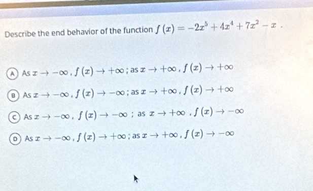 Describe the end behavior of the function f(x)=-2x^5+4x^4+7x^2-x.
a AS xto -∈fty , f(x)to +∈fty; asxto +∈fty , f(x)to +∈fty
в As xto -∈fty , f(x)to -∈fty; asxto +∈fty , f(x)to +∈fty
cAs xto -∈fty , f(x)to -∈fty; as xto +∈fty , f(x)to -∈fty
D As xto -∈fty , f(x)to +∈fty; asxto +∈fty , f(x)to -∈fty