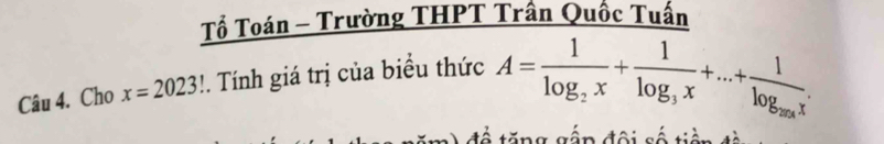 Tổ Toán - Trường THPT Trần Quốc Tuấn 
Câu 4. Cho x=2023!. Tính giá trị của biểu thức A=frac 1log _2x+frac 1log _3x+...+frac 1log _20xx. 
đề tăng gập đội số tiền đà