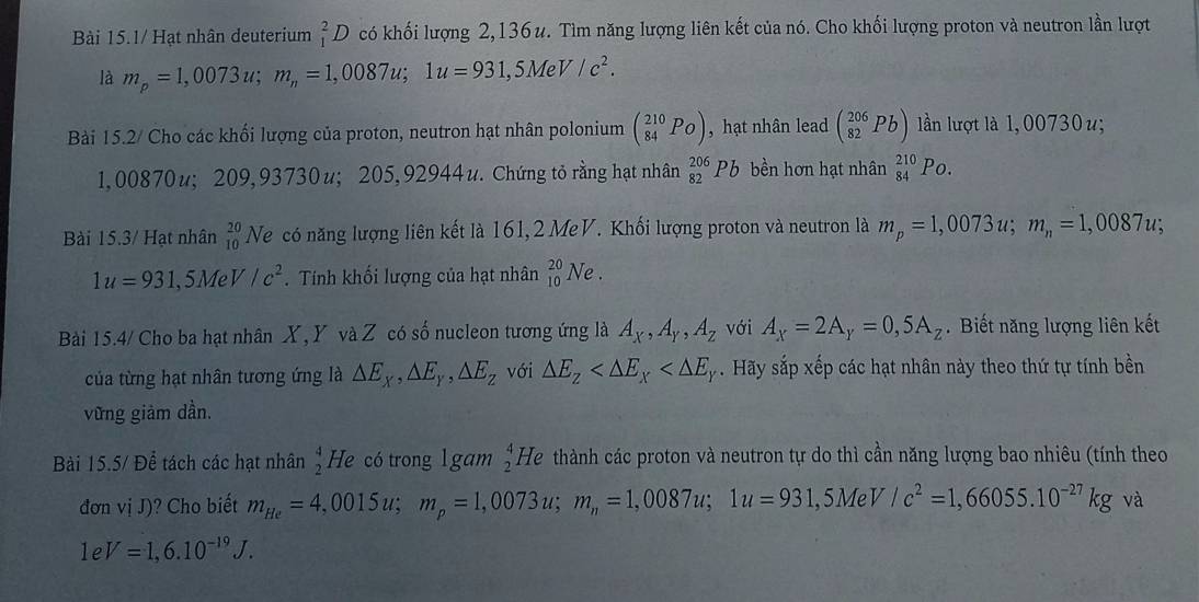 Bài 15.1/ Hạt nhân deuterium _1^(2D có khối lượng 2,136u. Tìm năng lượng liên kết của nó. Cho khối lượng proton và neutron lần lượt
là m_p)=1,0073u;m_n=1,0087u;1u=931,5MeV/c^2.
Bài 15.2/ Cho các khối lượng của proton, neutron hạt nhân polonium beginpmatrix 210 84&P_O) , hạt nhân lead (_(82)^(206)Pb) ln lượt là 1,00730 u;
1,00870u; 209,93730u;205,92944u. Chứng tỏ rằng hạt nhân _(82)^(206)Pb bền hơn hạt nhân _(84)^(210)Po.
Bài 15.3/ Hạt nhân _(10)^(20)Ne * có năng lượng liên kết là 161, 2 MeV. Khối lượng proton và neutron là m_p=1,0073u;m_n=1,0087u;
1u=931,5MeV/c^2. Tính khối lượng của hạt nhân _(10)^(20)Ne.
Bài 15.4/ Cho ba hạt nhân X, Y và Z có số nucleon tương ứng là A_X,A_Y,A_Z với A_X=2A_Y=0,5A_Z. Biết năng lượng liên kết
của từng hạt nhân tương ứng là △ E_X,△ E_Y,△ E_Z với △ E_Z . Hãy sắp xếp các hạt nhân này theo thứ tự tính bền
vững giảm dần.
Bài 15.5/ Để tách các hạt nhân  4/2  He có trong 1 gam  4/2  He thành các proton và neutron tự do thì cần năng lượng bao nhiêu (tính theo
đơn vị J)? Cho biết m_He=4,0015u;m_p=1,0073u;m_n=1,0087u;1u=931,5MeV/c^2=1,66055.10^(-27)kg và
e V=1,6.10^(-19)J.