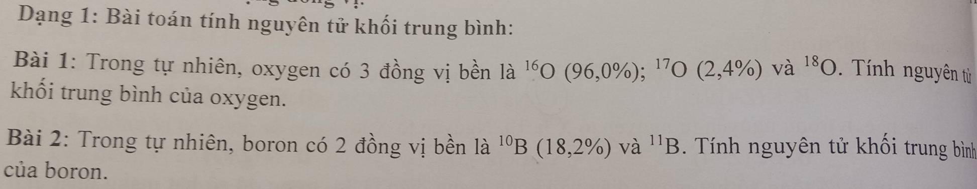 Dạng 1: Bài toán tính nguyên tử khối trung bình: 
Bài 1: Trong tự nhiên, oxygen có 3 đồng vị bền l_ ^16O(96,0% );^17O(2,4% ) và ^18O. Tính nguyên từ 
khối trung bình của oxygen. 
Bài 2: Trong tự nhiên, boron có 2 đồng vị bền là ^10B(18,2% ) và ^11B Tính nguyên tử khối trung bình 
của boron.