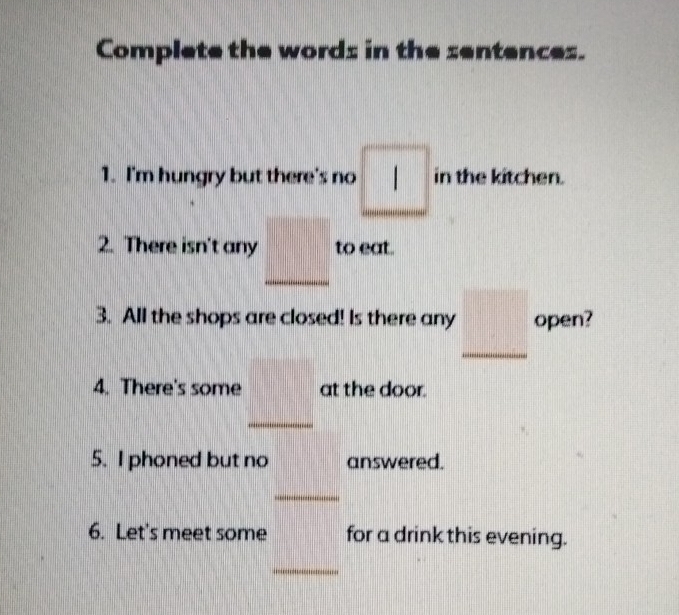 Complete the words in the sentences. 
1. I'm hungry but there's no □ in the kitchen. 
·s ·s 
2. There isn't any _ □  to eat. 
3. All the shops are closed! Is there any _ □  open? 
4. There's some _ □ at the door. 
5. I phoned but no answered. 
_ 
6. Let's meet some for a drink this evening. 
_