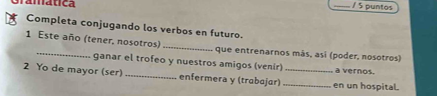 famática 
_/ 5 puntos 
Completa conjugando los verbos en futuro. 
1 Este año (tener, nosotros) _que entrenarnos más, así (poder, nosotros) 
ganar el trofeo y nuestros amigos (venir) a vernos. 
2 Yo de mayor (ser) _enfermera y (trabajar) __en un hospital.