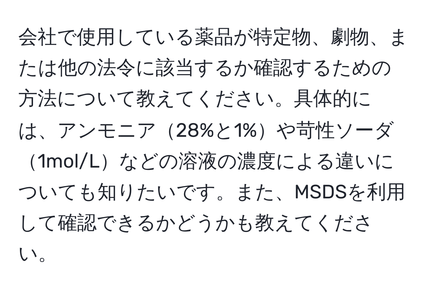 会社で使用している薬品が特定物、劇物、または他の法令に該当するか確認するための方法について教えてください。具体的には、アンモニア28%と1%や苛性ソーダ1mol/Lなどの溶液の濃度による違いについても知りたいです。また、MSDSを利用して確認できるかどうかも教えてください。