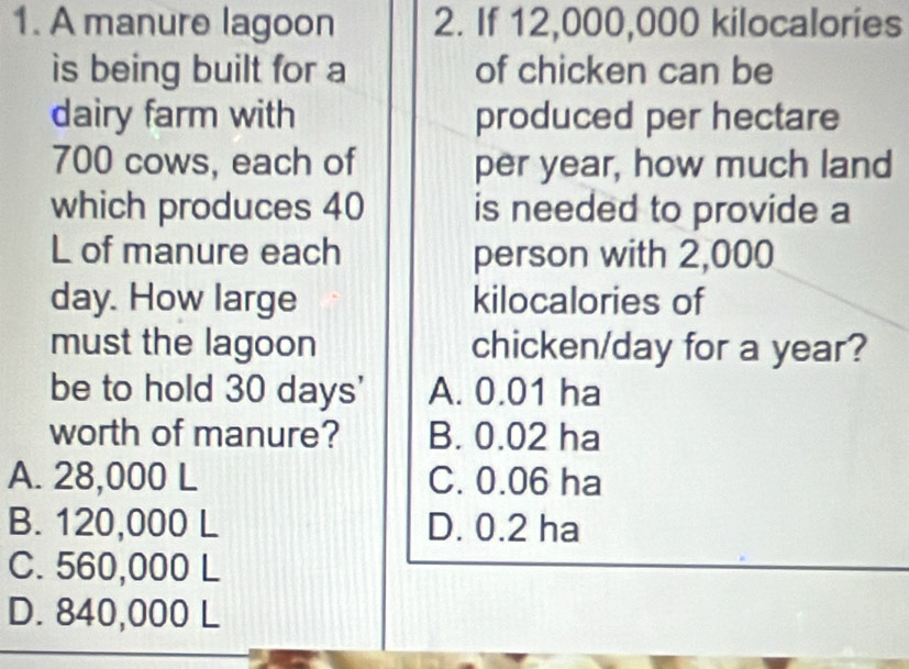 A manure lagoon 2. If 12,000,000 kilocalories
is being built for a of chicken can be
dairy farm with produced per hectare
700 cows, each of per year, how much land
which produces 40 is needed to provide a
L of manure each person with 2,000
day. How large kilocalories of
must the lagoon chicken/day for a year?
be to hold 30 days ' A. 0.01 ha
worth of manure? B. 0.02 ha
A. 28,000 L C. 0.06 ha
B. 120,000 L D. 0.2 ha
C. 560,000 L
D. 840,000 L